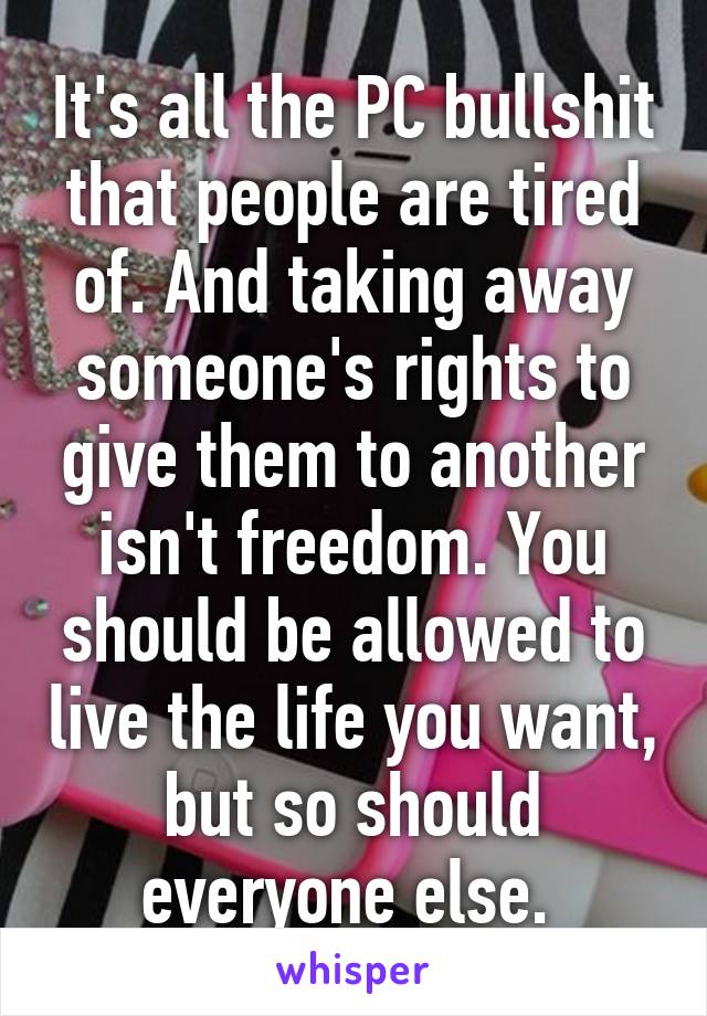 It's all the PC bullshit that people are tired of. And taking away someone's rights to give them to another isn't freedom. You should be allowed to live the life you want, but so should everyone else. 