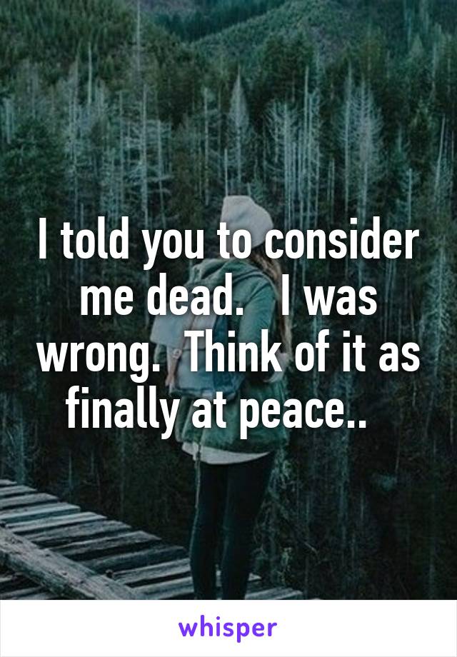 I told you to consider me dead.   I was wrong.  Think of it as finally at peace..  