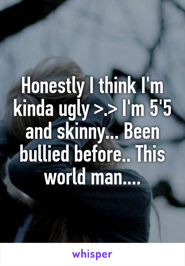 Honestly I think I'm kinda ugly >.> I'm 5'5 and skinny... Been bullied before.. This world man....