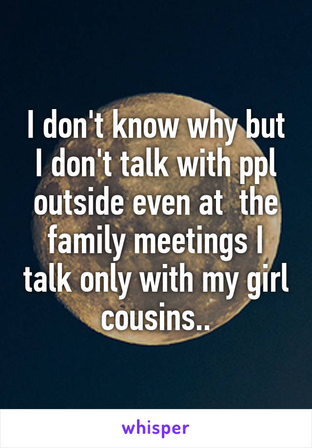 I don't know why but I don't talk with ppl outside even at  the family meetings I talk only with my girl cousins..