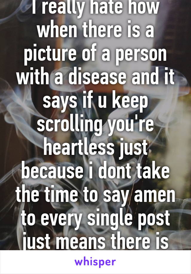 I really hate how when there is a picture of a person with a disease and it says if u keep scrolling you're heartless just because i dont take the time to say amen to every single post just means there is no point 