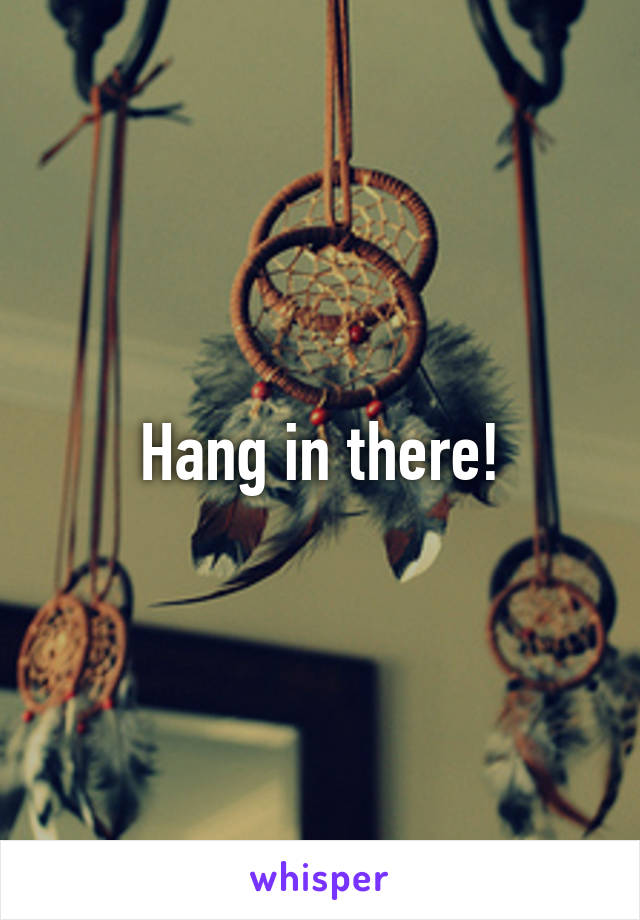 Hang in there!