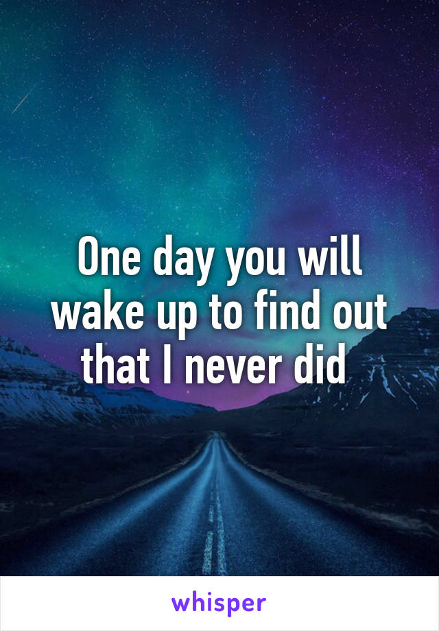 One day you will wake up to find out that I never did 