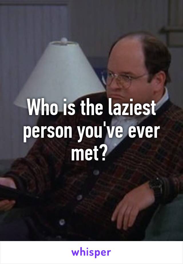 Who is the laziest person you've ever met? 