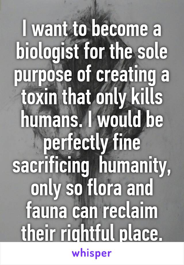 I want to become a biologist for the sole purpose of creating a toxin that only kills humans. I would be perfectly fine sacrificing  humanity, only so flora and fauna can reclaim their rightful place.