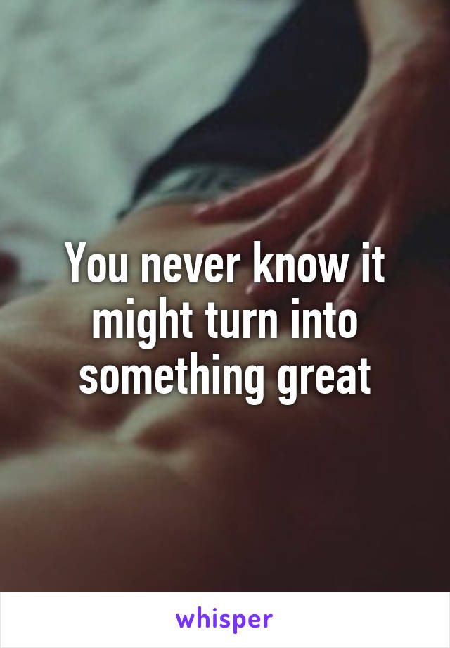 You never know it might turn into something great