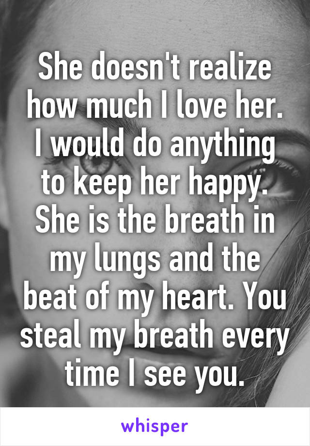 She doesn't realize how much I love her. I would do anything to keep her happy. She is the breath in my lungs and the beat of my heart. You steal my breath every time I see you.