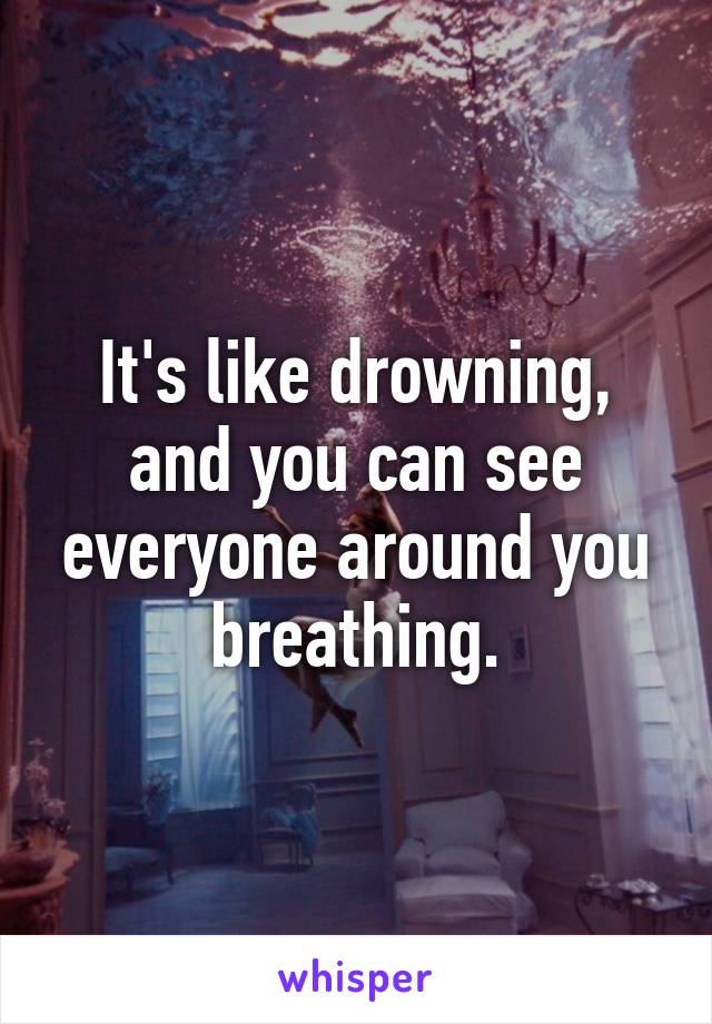 It's like drowning, and you can see everyone around you breathing.