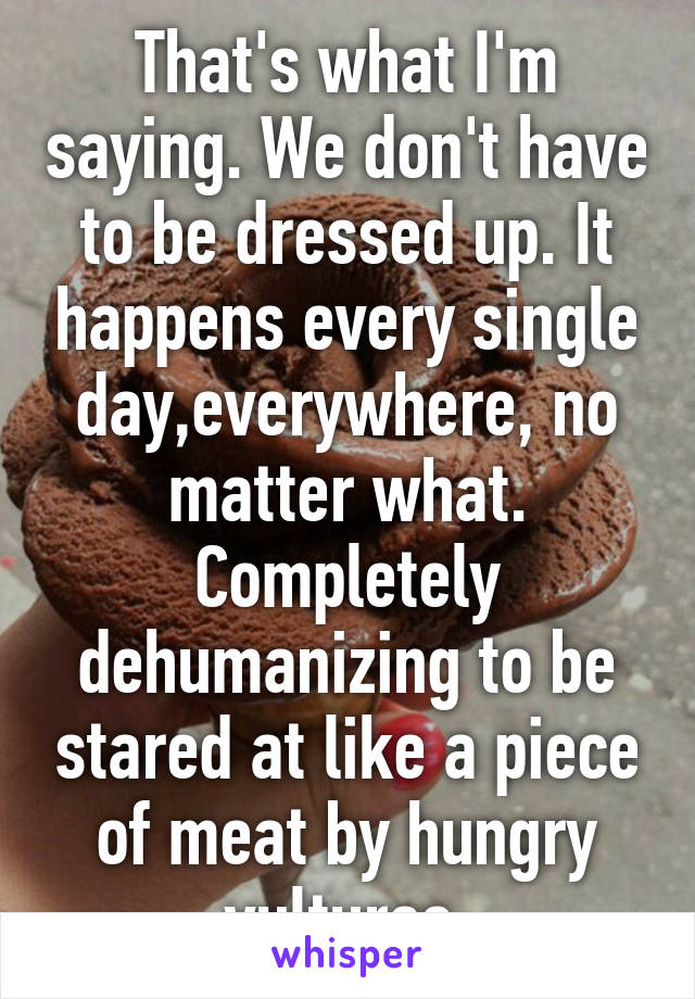 That's what I'm saying. We don't have to be dressed up. It happens every single day,everywhere, no matter what. Completely dehumanizing to be stared at like a piece of meat by hungry vultures,