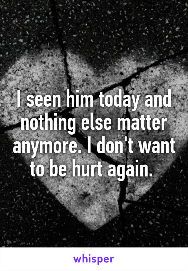 I seen him today and nothing else matter anymore. I don't want to be hurt again. 