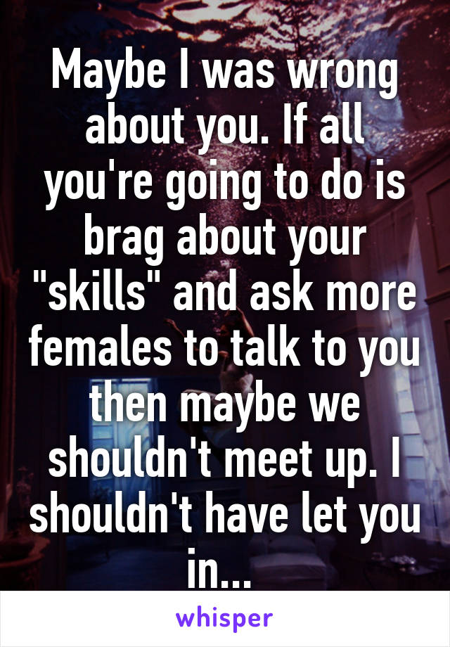 Maybe I was wrong about you. If all you're going to do is brag about your "skills" and ask more females to talk to you then maybe we shouldn't meet up. I shouldn't have let you in... 