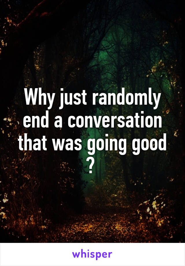 Why just randomly end a conversation that was going good ? 