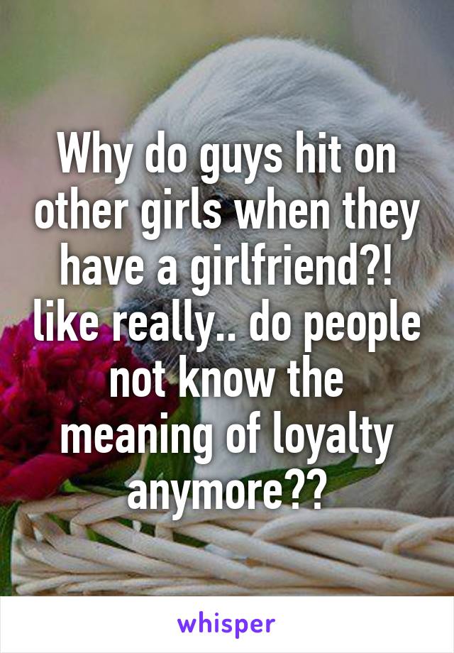 Why do guys hit on other girls when they have a girlfriend?! like really.. do people not know the meaning of loyalty anymore??