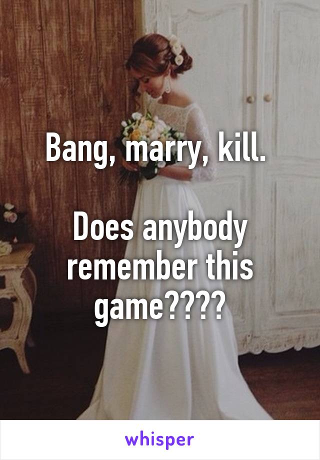 Bang, marry, kill. 

Does anybody remember this game????