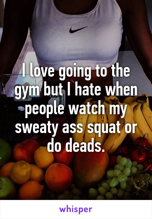 I love going to the gym but I hate when people watch my sweaty ass squat or do deads.