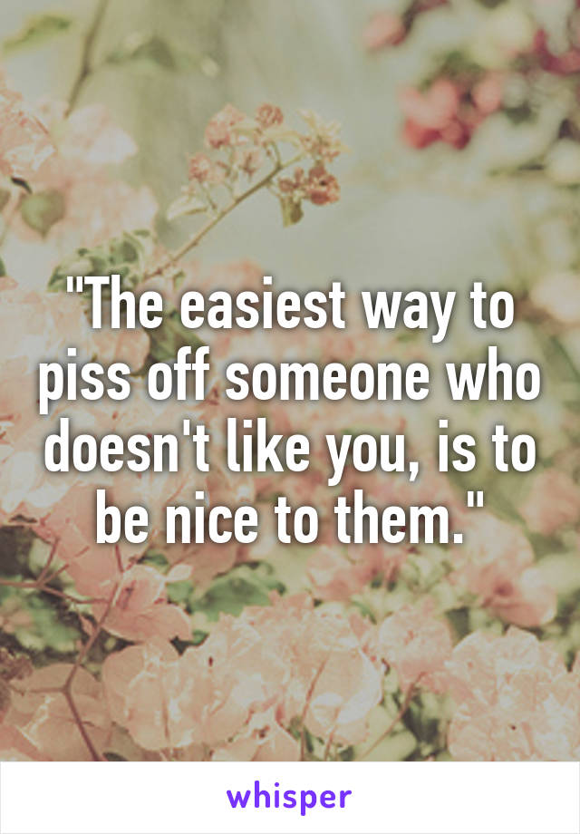 "The easiest way to piss off someone who doesn't like you, is to be nice to them."