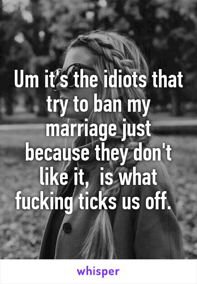 Um it's the idiots that try to ban my marriage just because they don't like it,  is what fucking ticks us off.  