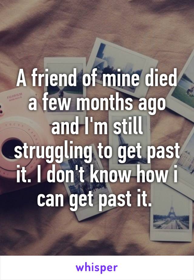 A friend of mine died a few months ago and I'm still struggling to get past it. I don't know how i can get past it. 