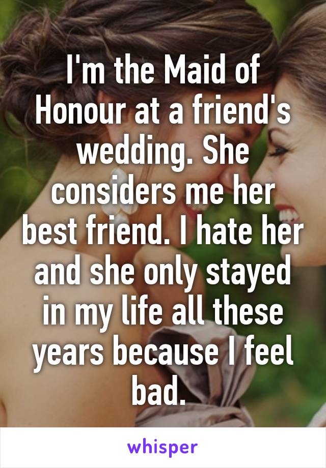 I'm the Maid of Honour at a friend's wedding. She considers me her best friend. I hate her and she only stayed in my life all these years because I feel bad. 