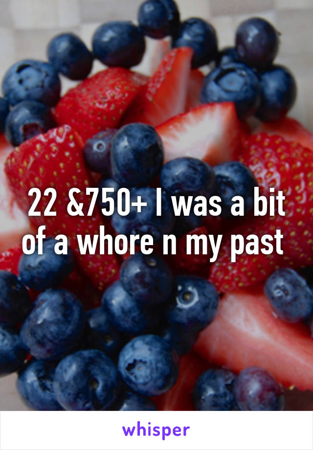 22 &750+ I was a bit of a whore n my past 