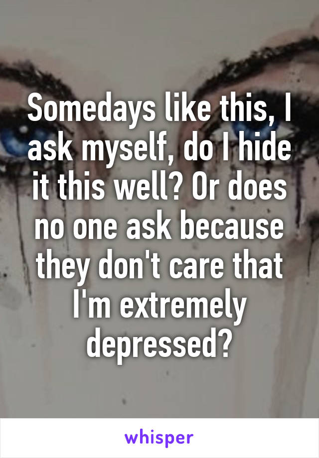 Somedays like this, I ask myself, do I hide it this well? Or does no one ask because they don't care that I'm extremely depressed?