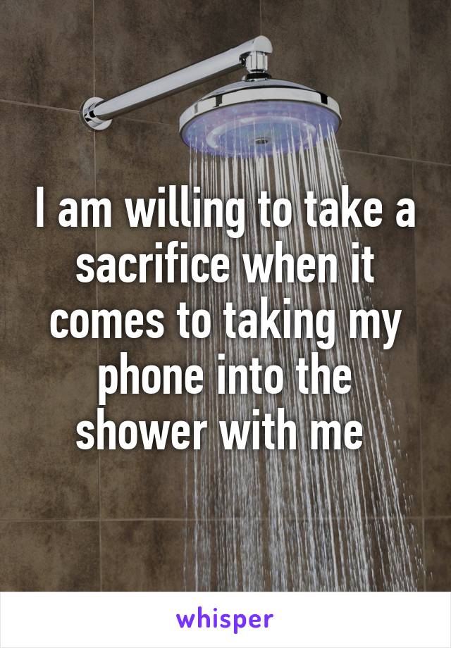 I am willing to take a sacrifice when it comes to taking my phone into the shower with me 