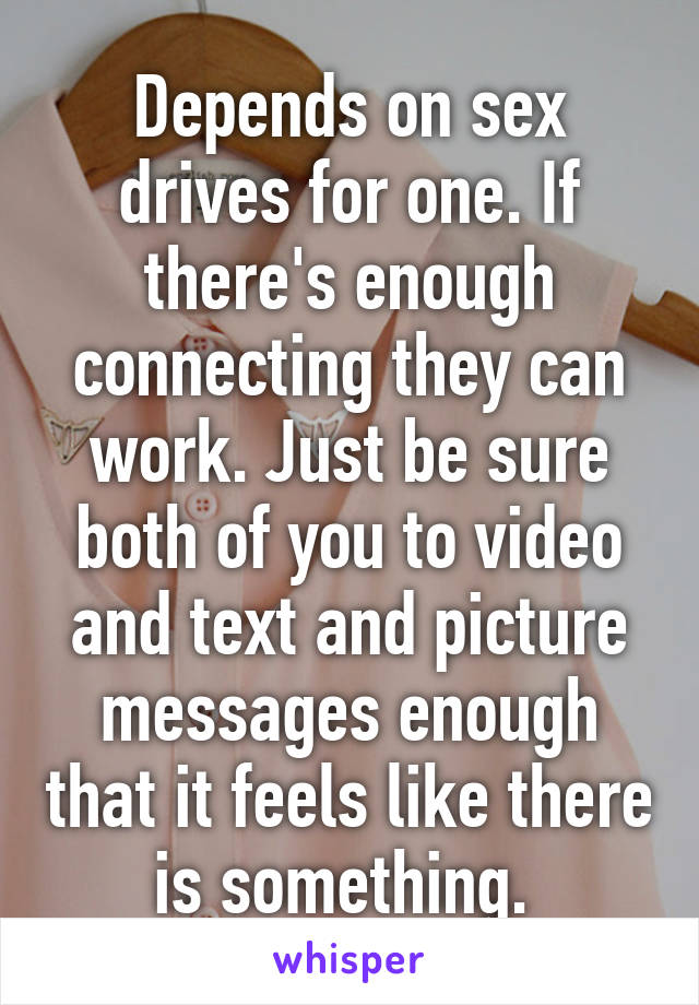 Depends on sex drives for one. If there's enough connecting they can work. Just be sure both of you to video and text and picture messages enough that it feels like there is something. 