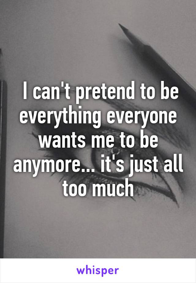  I can't pretend to be everything everyone wants me to be anymore... it's just all too much