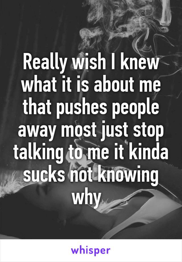 Really wish I knew what it is about me that pushes people away most just stop talking to me it kinda sucks not knowing why  