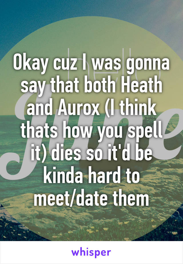 Okay cuz I was gonna say that both Heath and Aurox (I think thats how you spell it) dies so it'd be kinda hard to meet/date them