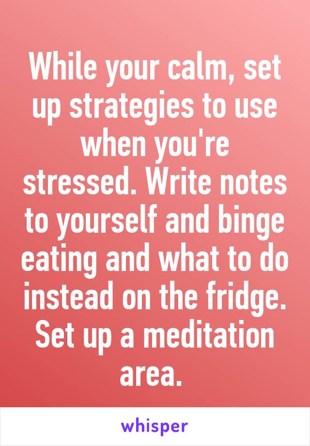 While your calm, set up strategies to use when you're stressed. Write notes to yourself and binge eating and what to do instead on the fridge. Set up a meditation area. 