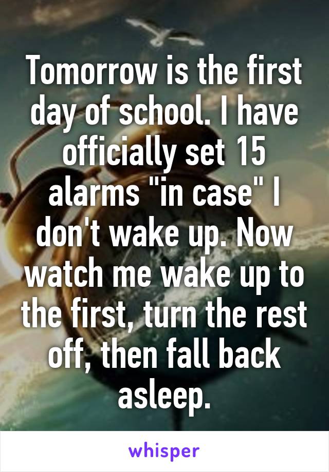 Tomorrow is the first day of school. I have officially set 15 alarms "in case" I don't wake up. Now watch me wake up to the first, turn the rest off, then fall back asleep.