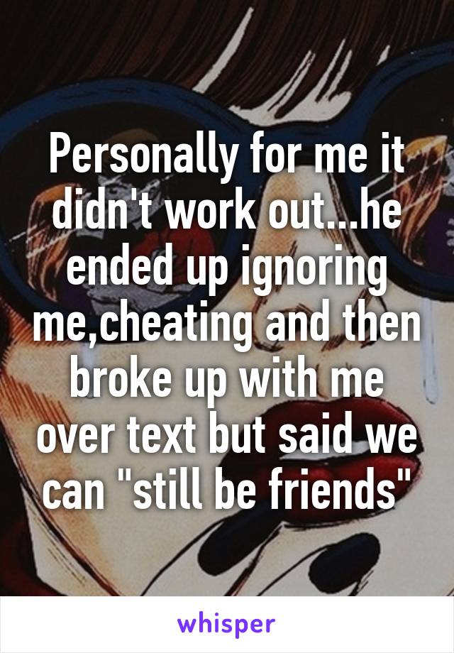 Personally for me it didn't work out...he ended up ignoring me,cheating and then broke up with me over text but said we can "still be friends"