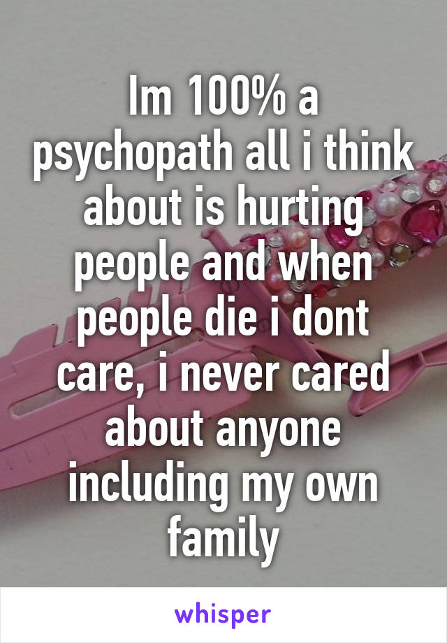 Im 100% a psychopath all i think about is hurting people and when people die i dont care, i never cared about anyone including my own family