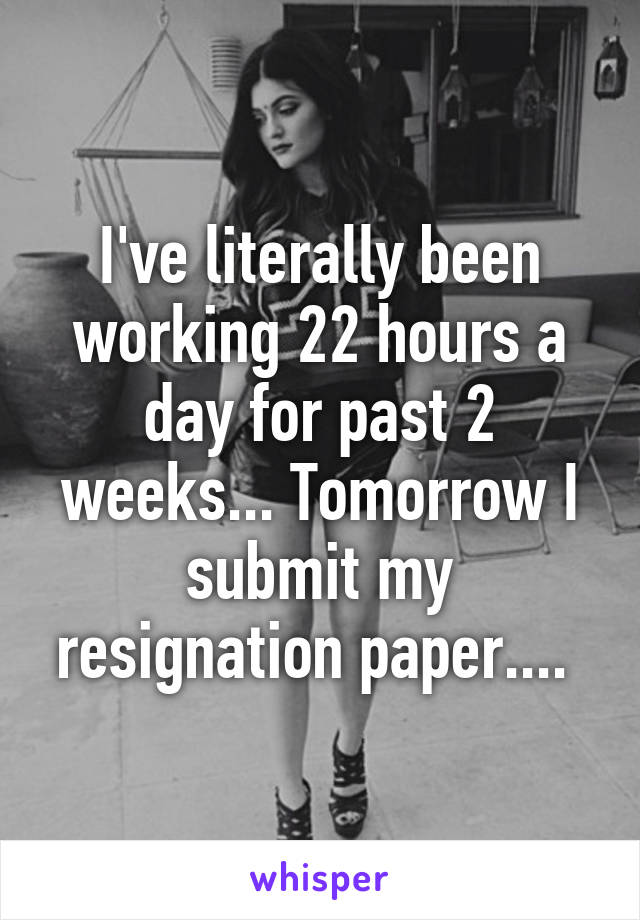 I've literally been working 22 hours a day for past 2 weeks... Tomorrow I submit my resignation paper.... 