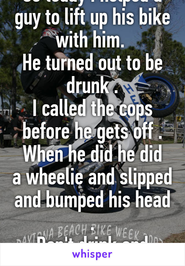 So today I helped a guy to lift up his bike with him. 
He turned out to be drunk .
I called the cops before he gets off .
When he did he did a wheelie and slipped and bumped his head .
Don't drink and drive please.