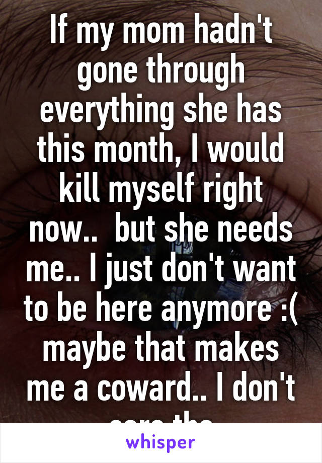 If my mom hadn't gone through everything she has this month, I would kill myself right now..  but she needs me.. I just don't want to be here anymore :( maybe that makes me a coward.. I don't care tho