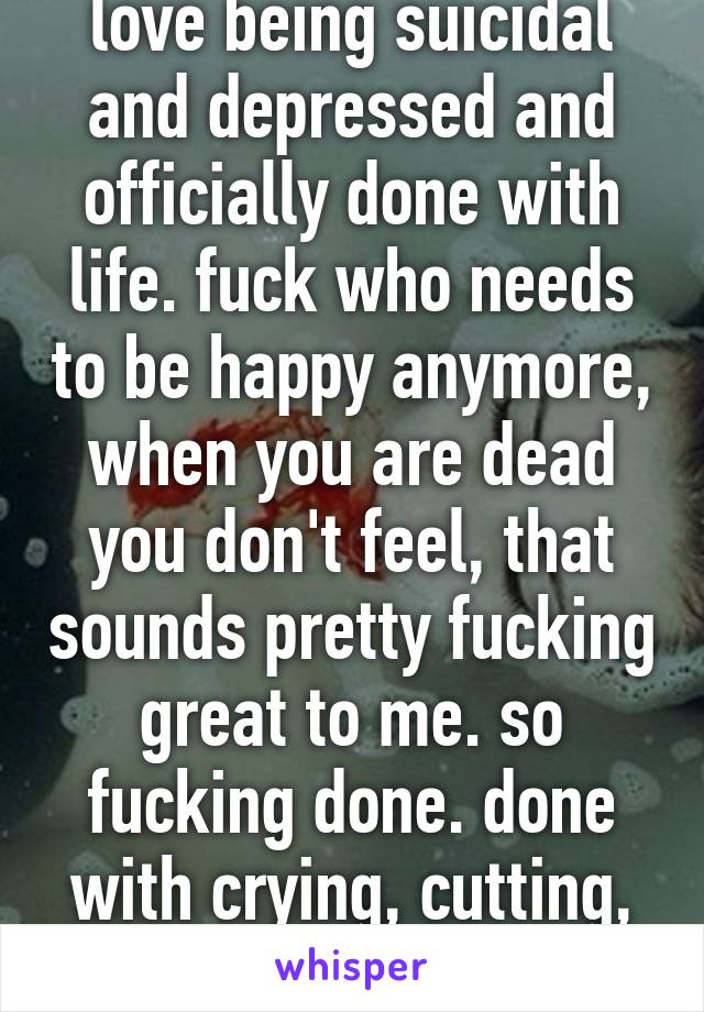 love being suicidal and depressed and officially done with life. fuck who needs to be happy anymore, when you are dead you don't feel, that sounds pretty fucking great to me. so fucking done. done with crying, cutting, feeling numb