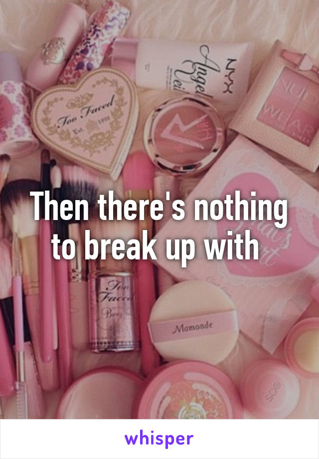 Then there's nothing to break up with 