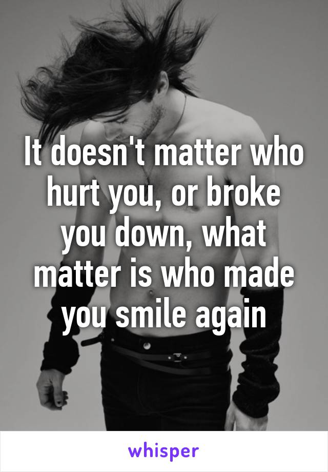 It doesn't matter who hurt you, or broke you down, what matter is who made you smile again