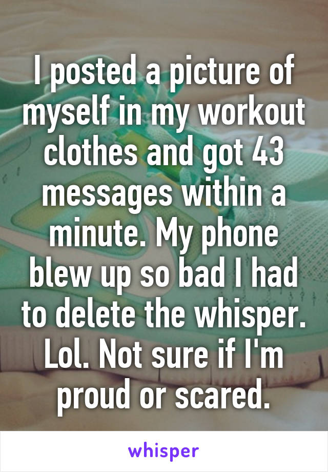 I posted a picture of myself in my workout clothes and got 43 messages within a minute. My phone blew up so bad I had to delete the whisper. Lol. Not sure if I'm proud or scared.