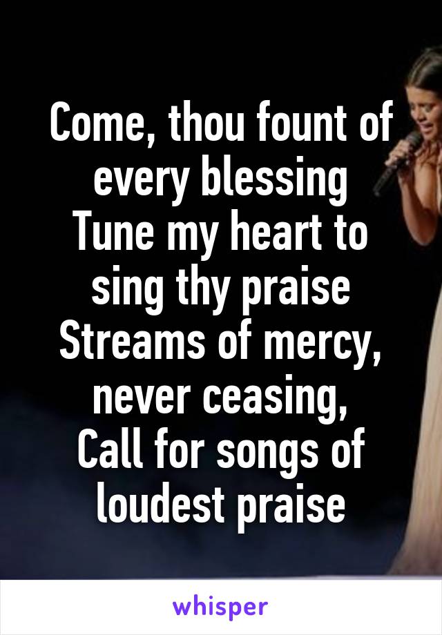 Come, thou fount of every blessing
Tune my heart to sing thy praise
Streams of mercy, never ceasing,
Call for songs of loudest praise