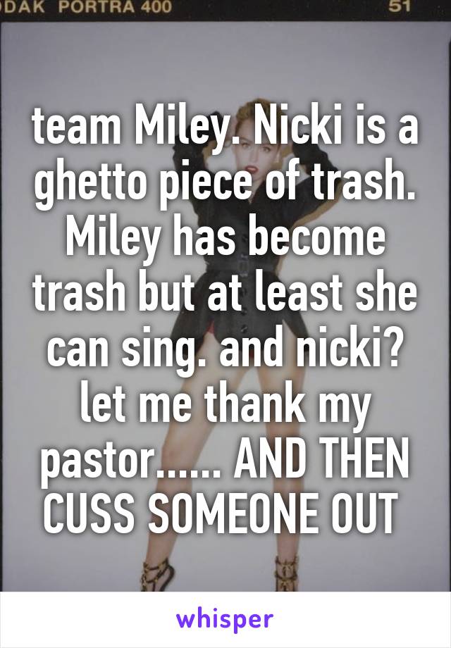 team Miley. Nicki is a ghetto piece of trash. Miley has become trash but at least she can sing. and nicki? let me thank my pastor...... AND THEN CUSS SOMEONE OUT 