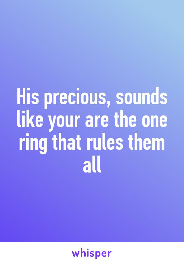 His precious, sounds like your are the one ring that rules them all