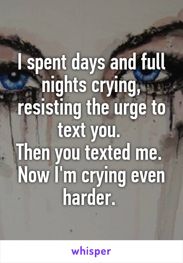 I spent days and full nights crying, resisting the urge to text you. 
Then you texted me. 
Now I'm crying even harder. 