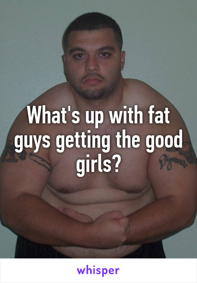 What's up with fat guys getting the good girls?