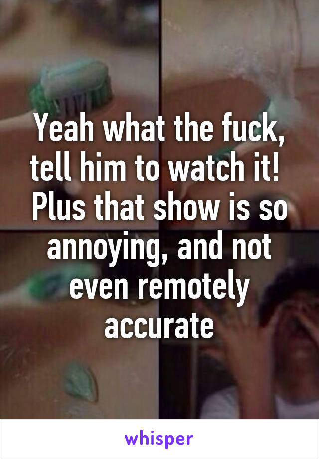 Yeah what the fuck, tell him to watch it!  Plus that show is so annoying, and not even remotely accurate