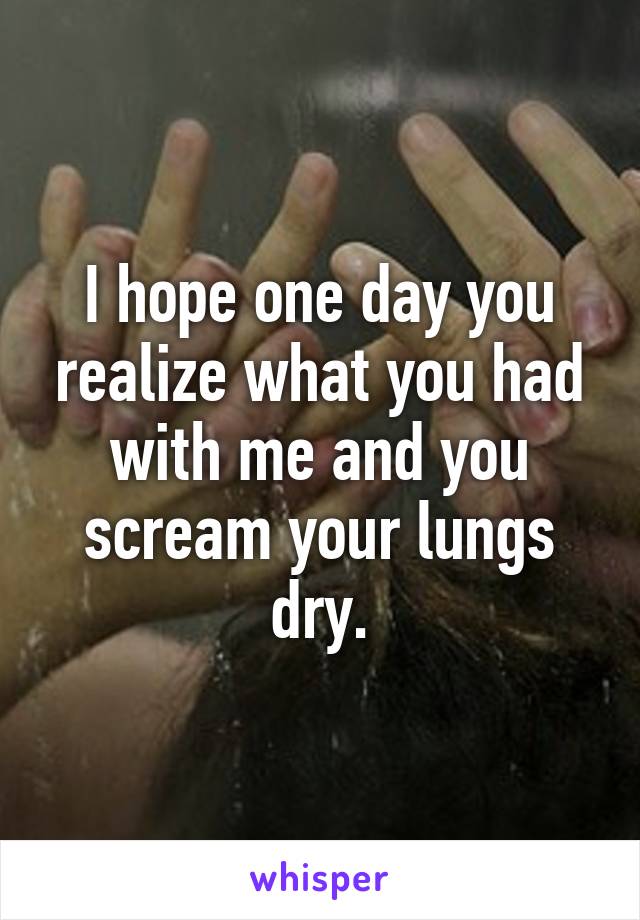 I hope one day you realize what you had with me and you scream your lungs dry.