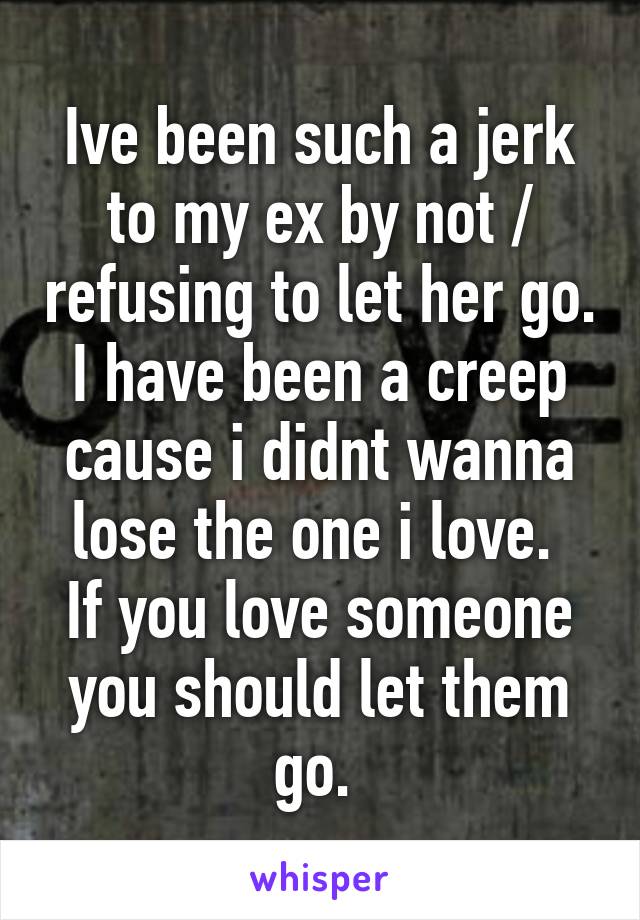 Ive been such a jerk to my ex by not / refusing to let her go. I have been a creep cause i didnt wanna lose the one i love. 
If you love someone you should let them go. 