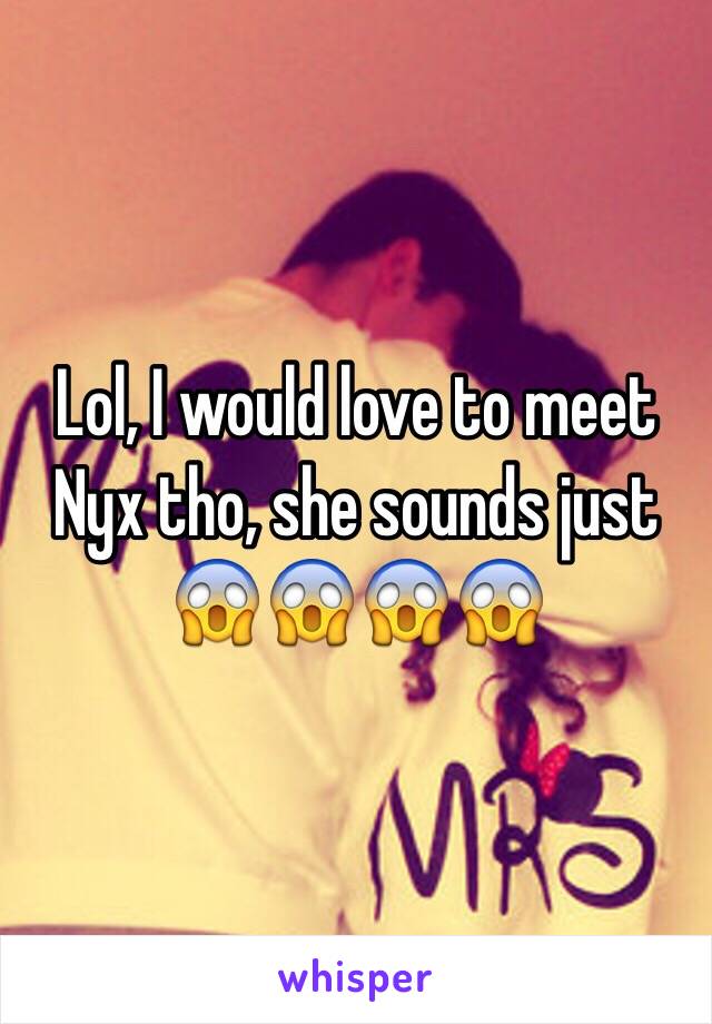 Lol, I would love to meet Nyx tho, she sounds just 😱😱😱😱